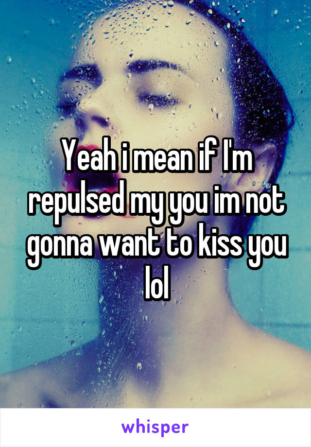 Yeah i mean if I'm repulsed my you im not gonna want to kiss you lol