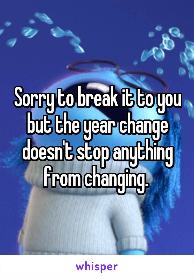Sorry to break it to you but the year change doesn't stop anything from changing. 
