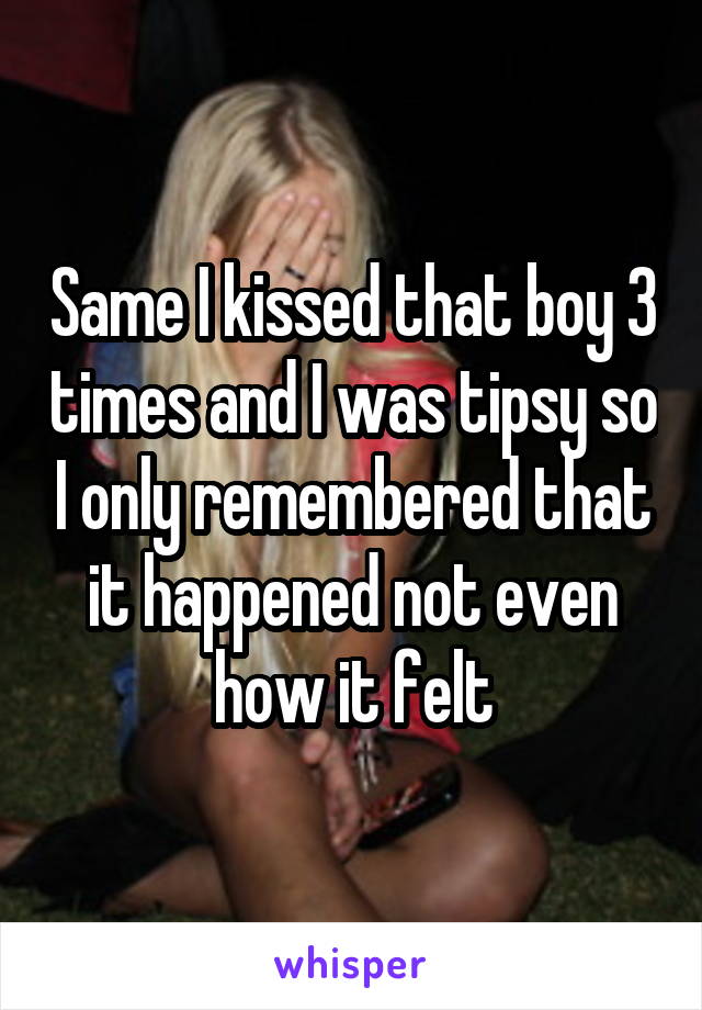 Same I kissed that boy 3 times and I was tipsy so I only remembered that it happened not even how it felt