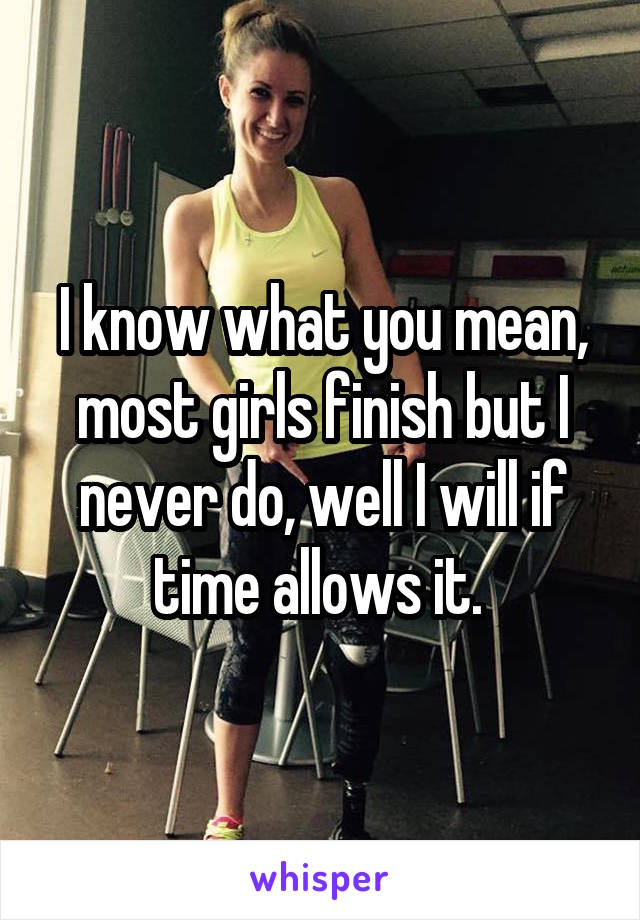 I know what you mean, most girls finish but I never do, well I will if time allows it. 