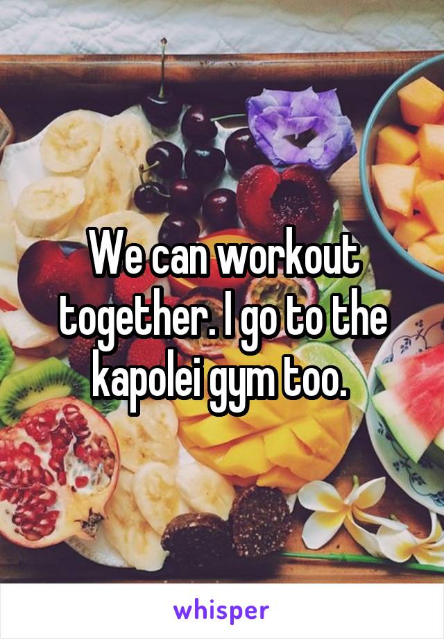 We can workout together. I go to the kapolei gym too. 