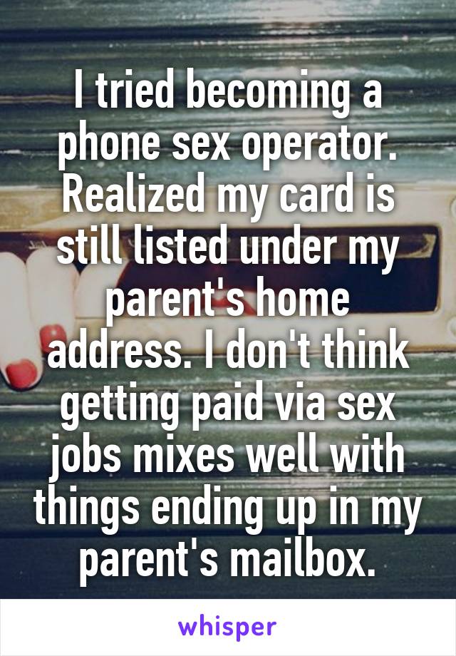 I tried becoming a phone sex operator. Realized my card is still listed under my parent's home address. I don't think getting paid via sex jobs mixes well with things ending up in my parent's mailbox.
