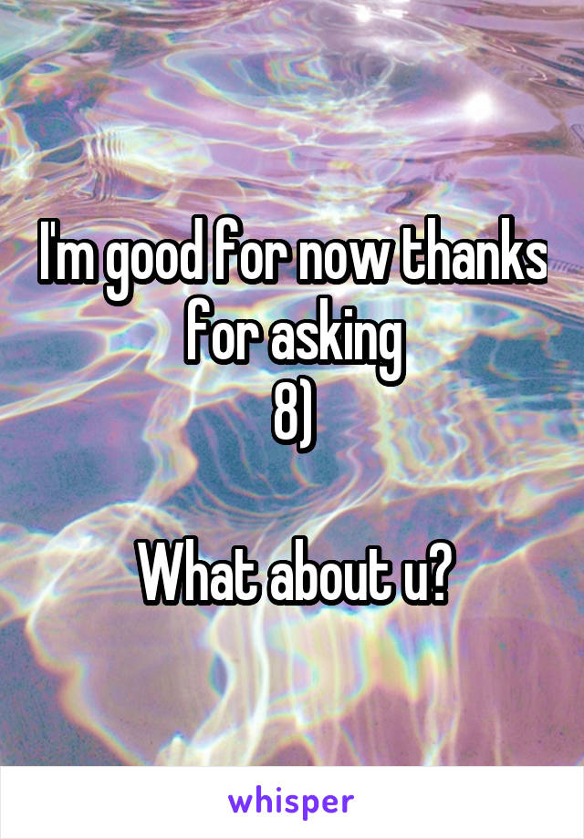 I'm good for now thanks for asking
8)

What about u?
