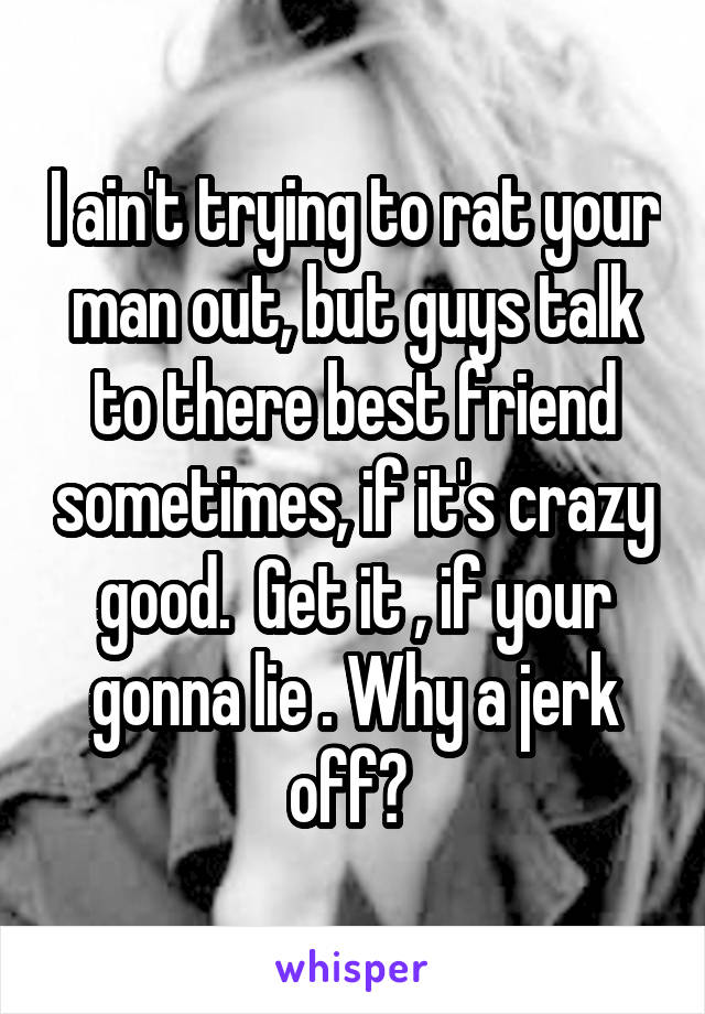 I ain't trying to rat your man out, but guys talk to there best friend sometimes, if it's crazy good.  Get it , if your gonna lie . Why a jerk off? 