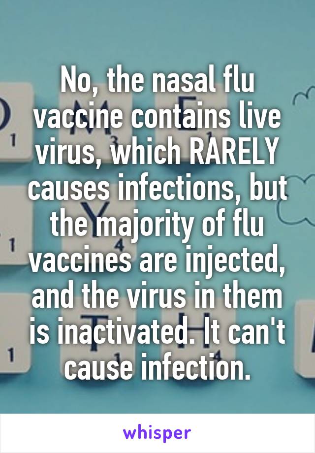 No, the nasal flu vaccine contains live virus, which RARELY causes infections, but the majority of flu vaccines are injected, and the virus in them is inactivated. It can't cause infection.