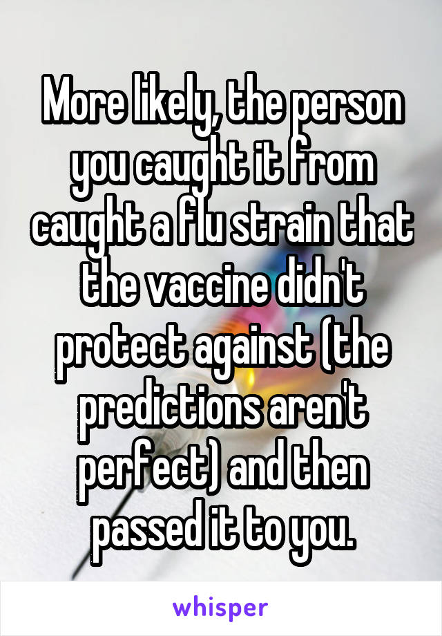 More likely, the person you caught it from caught a flu strain that the vaccine didn't protect against (the predictions aren't perfect) and then passed it to you.