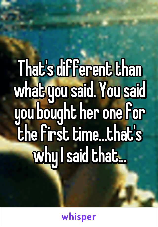 That's different than what you said. You said you bought her one for the first time...that's why I said that...