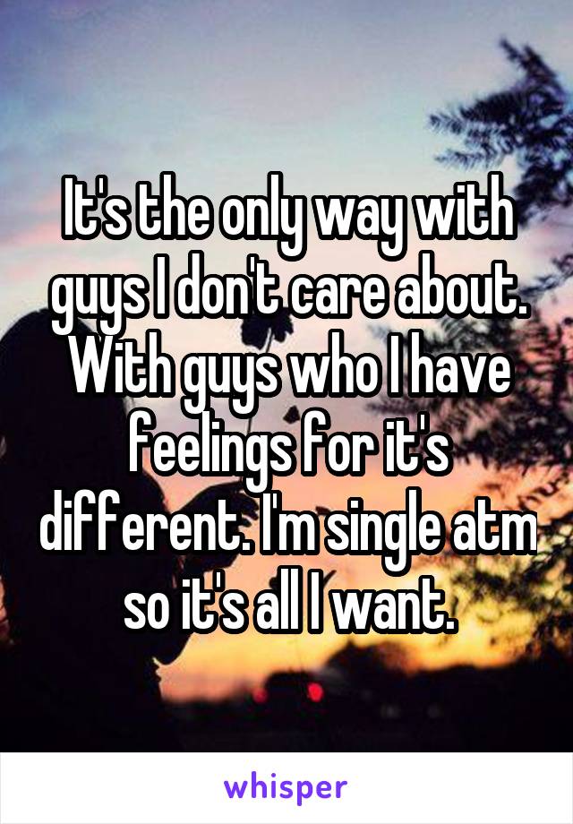 It's the only way with guys I don't care about. With guys who I have feelings for it's different. I'm single atm so it's all I want.