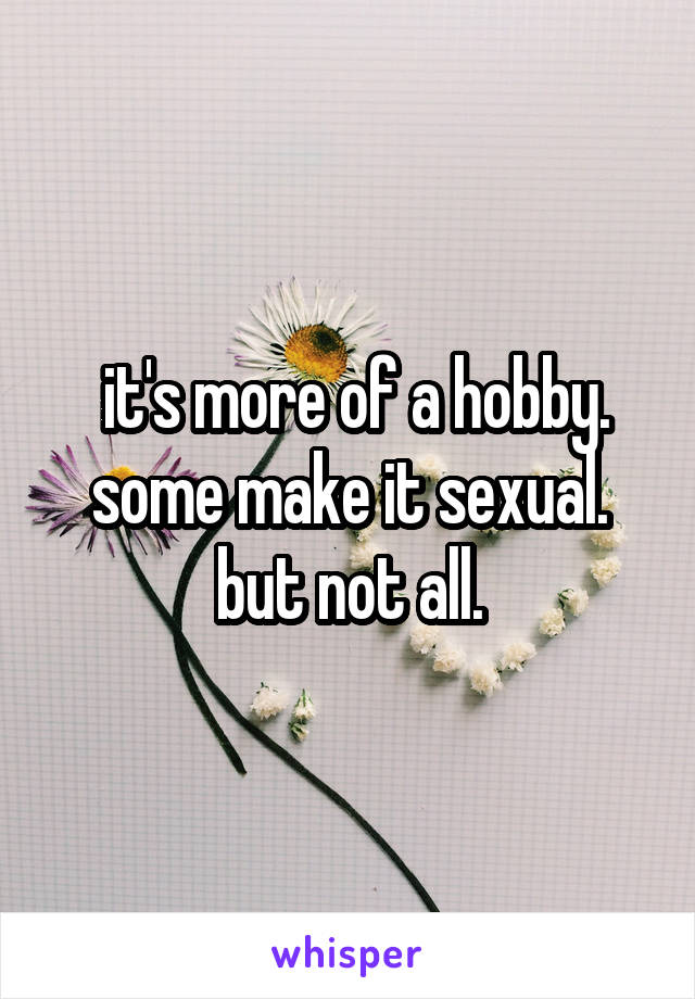  it's more of a hobby. some make it sexual. but not all.