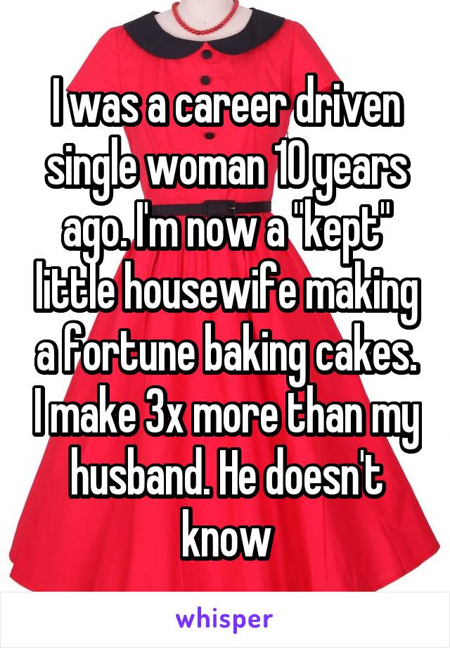 I was a career driven single woman 10 years ago. I'm now a "kept" little housewife making a fortune baking cakes. I make 3x more than my husband. He doesn't know