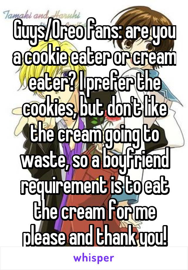 Guys/Oreo fans: are you a cookie eater or cream eater? I prefer the cookies, but don't like the cream going to waste, so a boyfriend requirement is to eat the cream for me please and thank you!