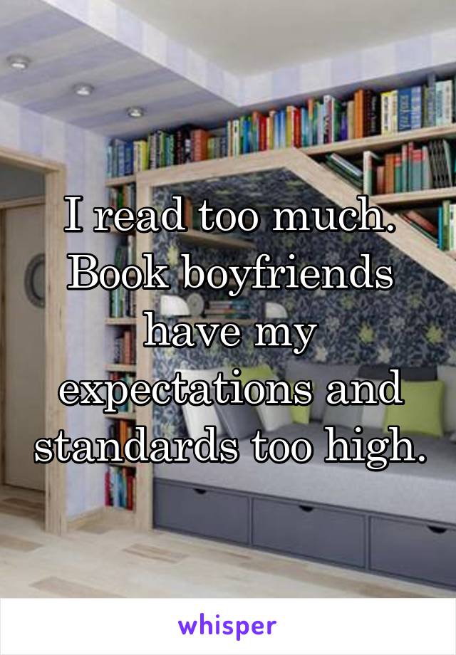 I read too much. Book boyfriends have my expectations and standards too high.