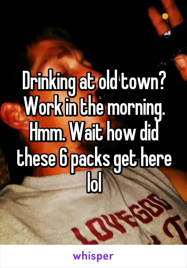 Drinking at old town? Work in the morning. Hmm. Wait how did these 6 packs get here lol