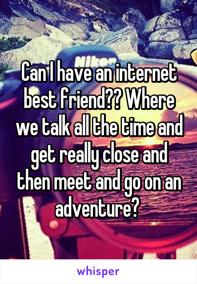 Can I have an internet best friend?? Where we talk all the time and get really close and then meet and go on an adventure? 