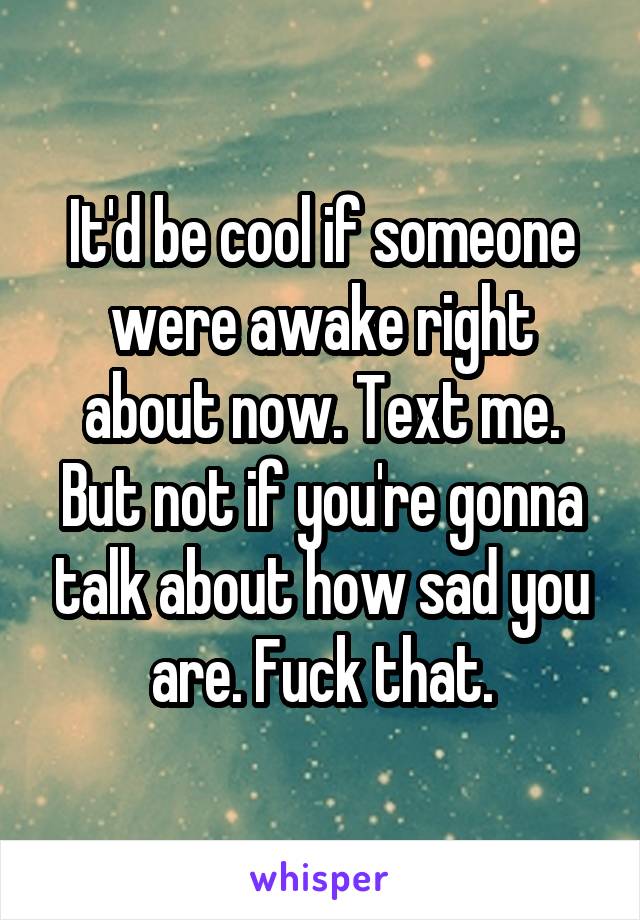 It'd be cool if someone were awake right about now. Text me. But not if you're gonna talk about how sad you are. Fuck that.