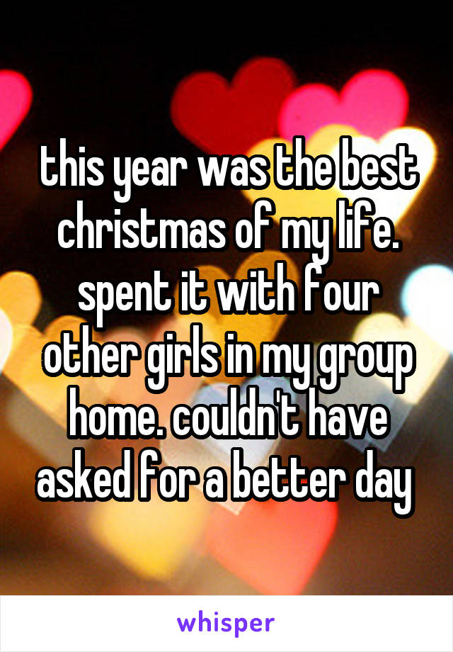 this year was the best christmas of my life. spent it with four other girls in my group home. couldn't have asked for a better day 