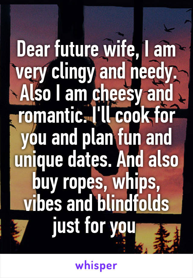 Dear future wife, I am very clingy and needy. Also I am cheesy and romantic. I'll cook for you and plan fun and unique dates. And also buy ropes, whips, vibes and blindfolds just for you 