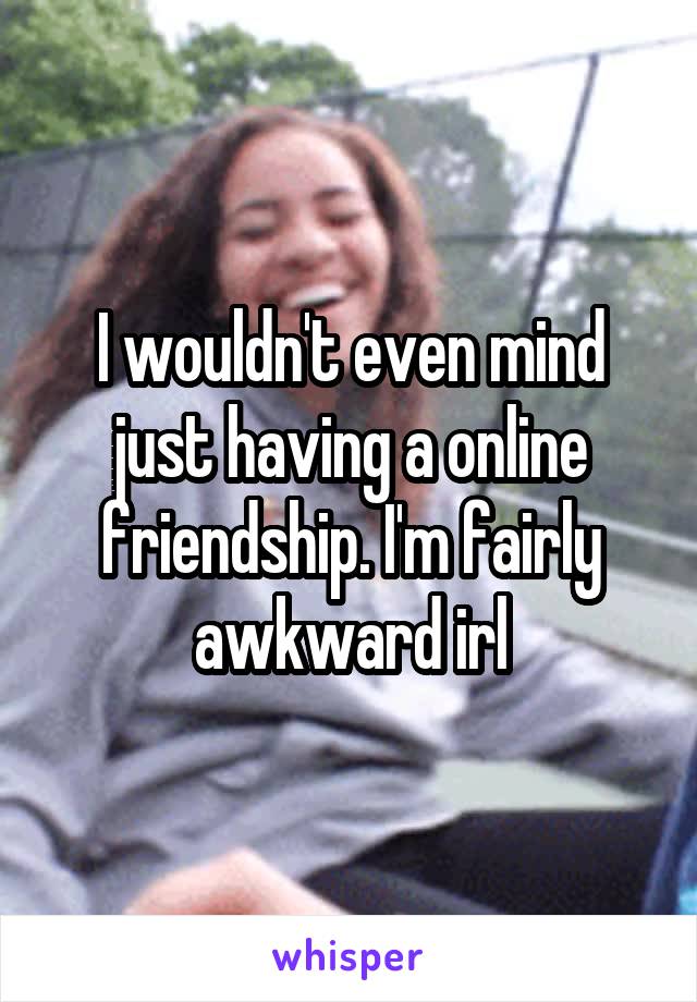 I wouldn't even mind just having a online friendship. I'm fairly awkward irl