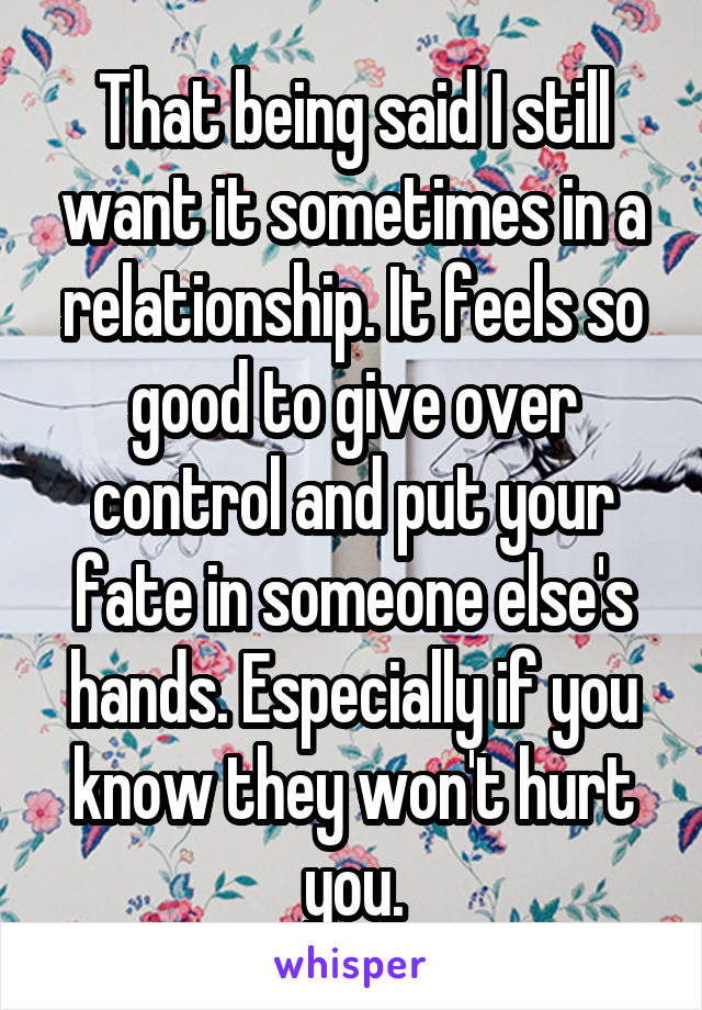 That being said I still want it sometimes in a relationship. It feels so good to give over control and put your fate in someone else's hands. Especially if you know they won't hurt you.