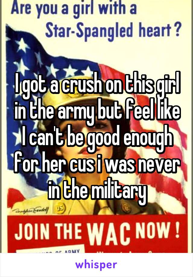 I got a crush on this girl in the army but feel like I can't be good enough for her cus i was never in the military