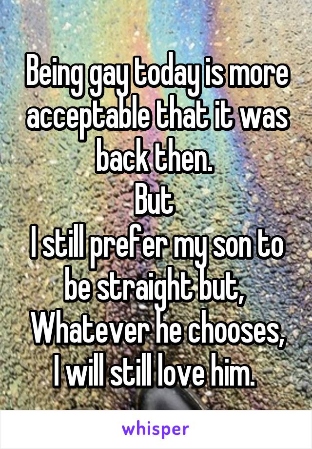 Being gay today is more acceptable that it was back then. 
But 
I still prefer my son to be straight but, 
Whatever he chooses, I will still love him. 