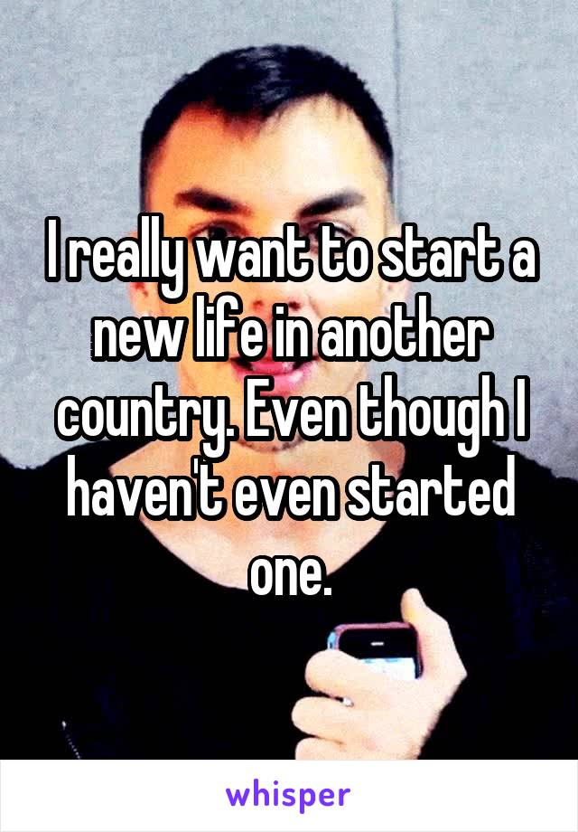 I really want to start a new life in another country. Even though I haven't even started one.
