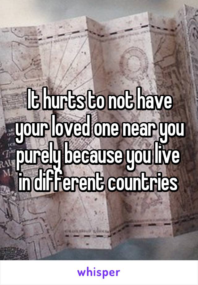 It hurts to not have your loved one near you purely because you live 
in different countries 