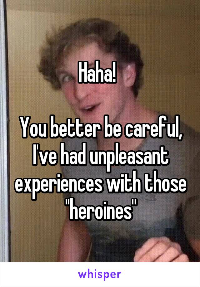 Haha!  

You better be careful, I've had unpleasant experiences with those "heroines"