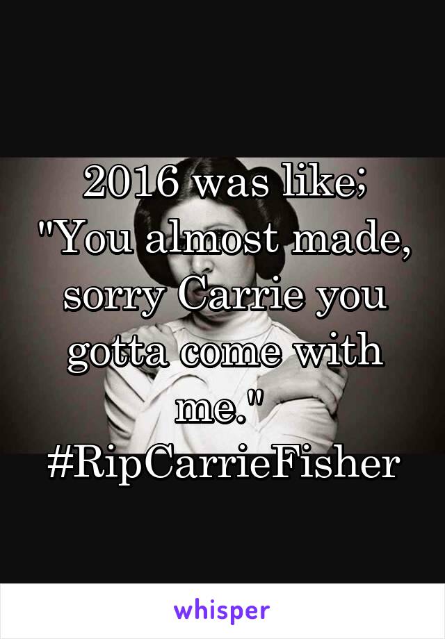 2016 was like; "You almost made, sorry Carrie you gotta come with me." 
#RipCarrieFisher