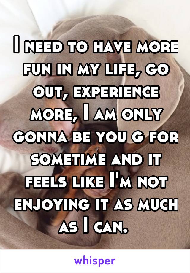 I need to have more fun in my life, go out, experience more, I am only gonna be you g for sometime and it feels like I'm not enjoying it as much as I can. 
