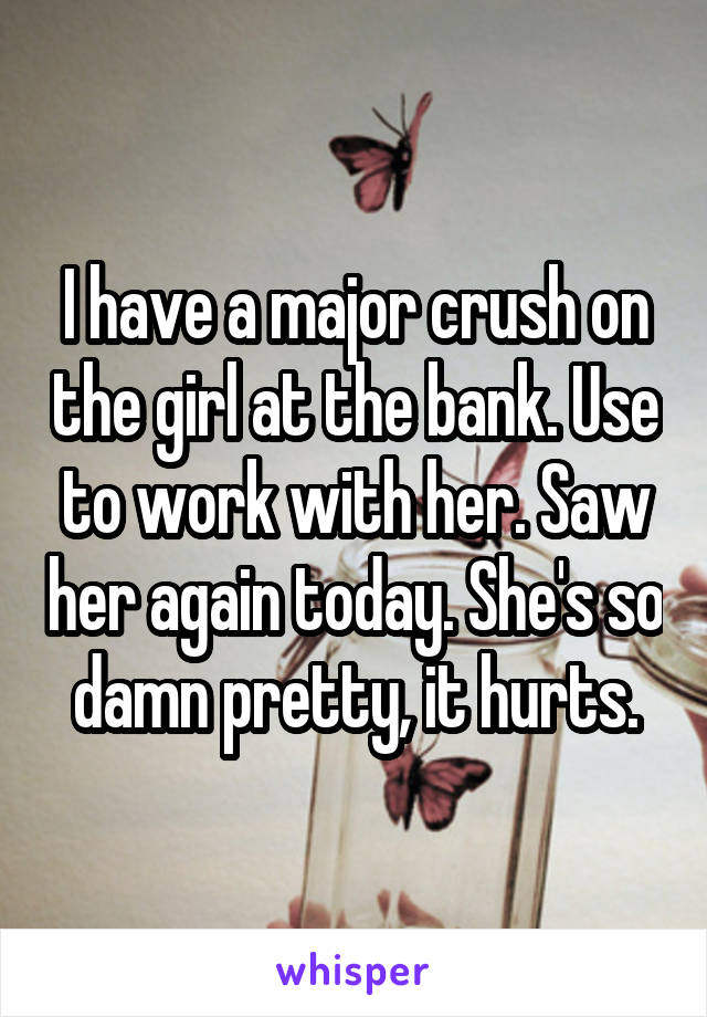 I have a major crush on the girl at the bank. Use to work with her. Saw her again today. She's so damn pretty, it hurts.