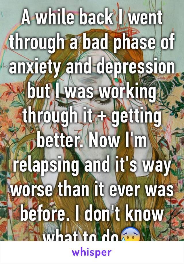 A while back I went through a bad phase of anxiety and depression but I was working through it + getting better. Now I'm relapsing and it's way worse than it ever was before. I don't know what to do😰