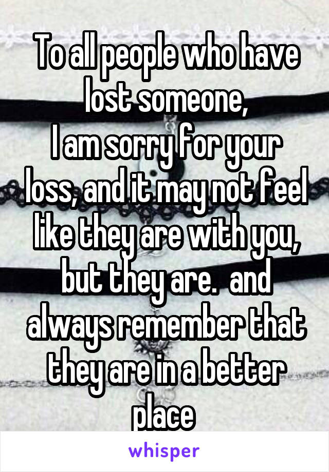 To all people who have lost someone,
I am sorry for your loss, and it may not feel like they are with you, but they are.  and always remember that they are in a better place 
