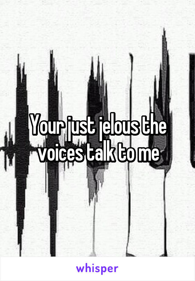 Your just jelous the voices talk to me