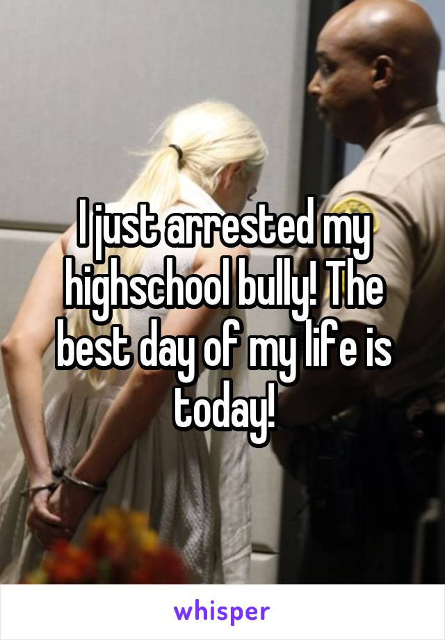 I just arrested my highschool bully! The best day of my life is today!