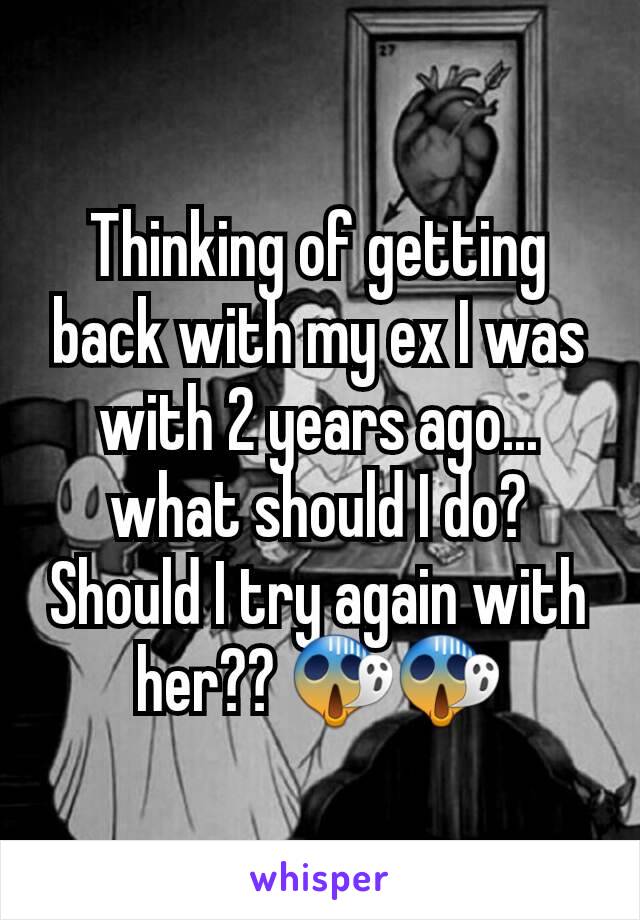 Thinking of getting back with my ex I was with 2 years ago... what should I do? Should I try again with her?? 😱😱