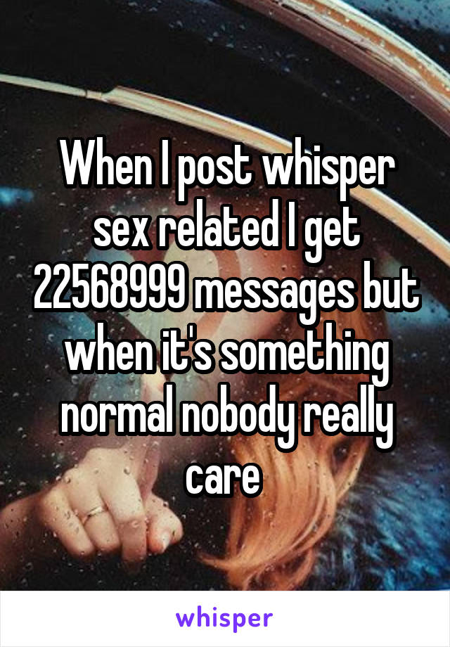 When I post whisper sex related I get 22568999 messages but when it's something normal nobody really care 