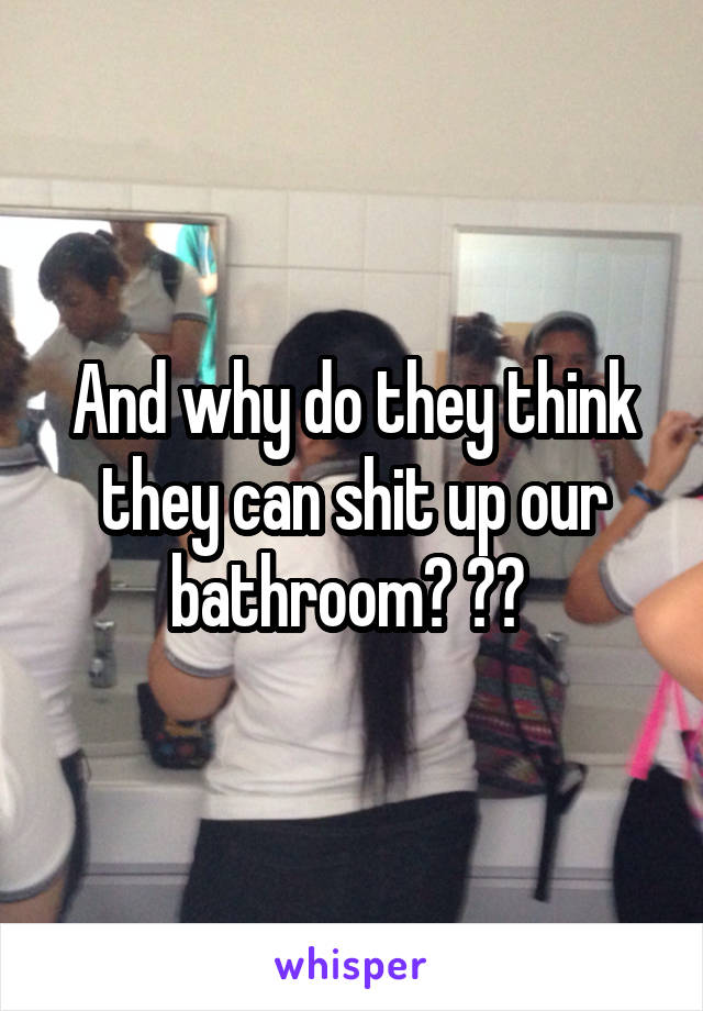 And why do they think they can shit up our bathroom? ?? 