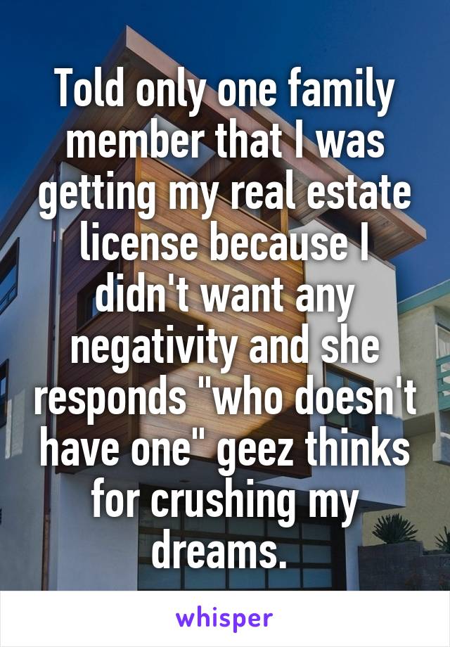 Told only one family member that I was getting my real estate license because I didn't want any negativity and she responds "who doesn't have one" geez thinks for crushing my dreams. 