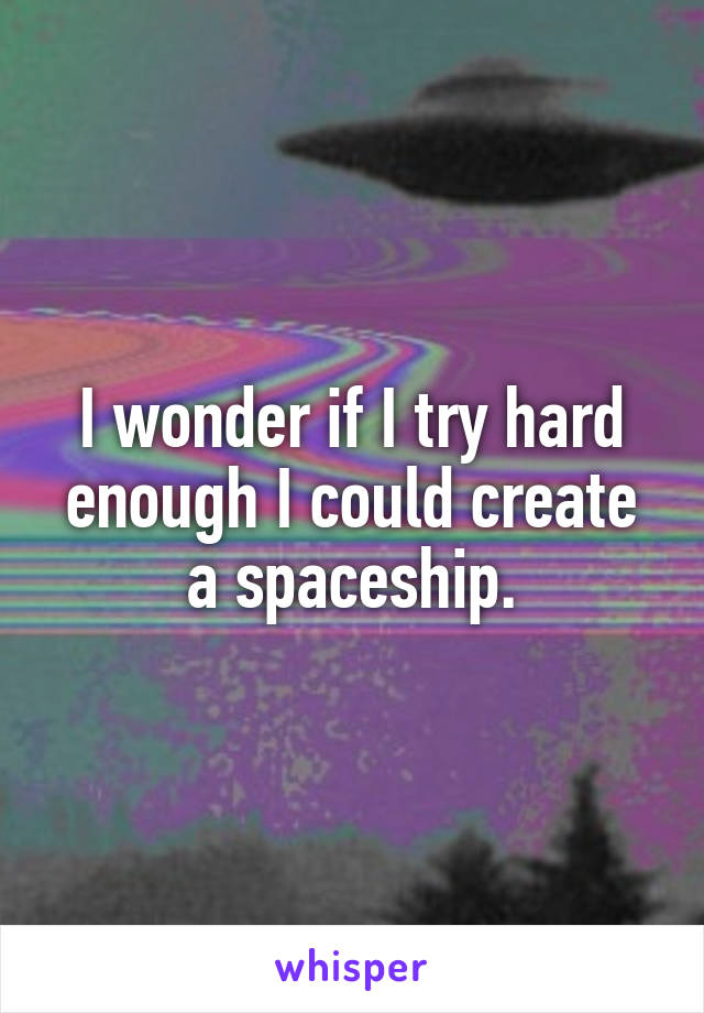 I wonder if I try hard enough I could create a spaceship.