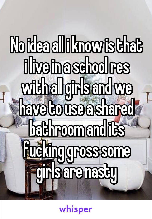 No idea all i know is that i live in a school res with all girls and we have to use a shared bathroom and its fucking gross some girls are nasty