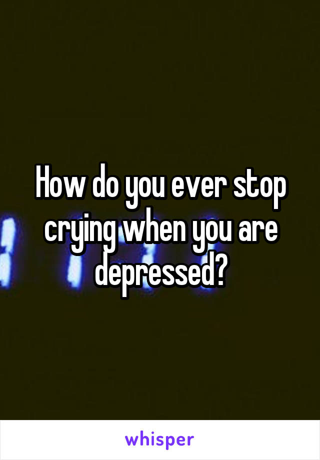 How do you ever stop crying when you are depressed?