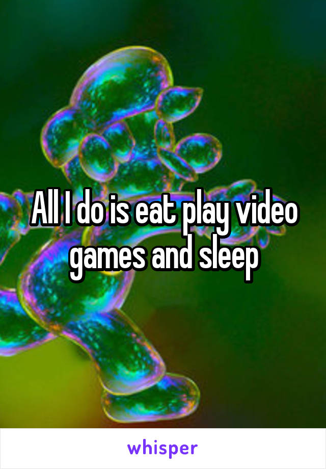 All I do is eat play video games and sleep