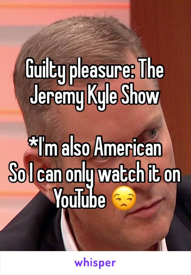 Guilty pleasure: The Jeremy Kyle Show

*I'm also American
So I can only watch it on YouTube 😒