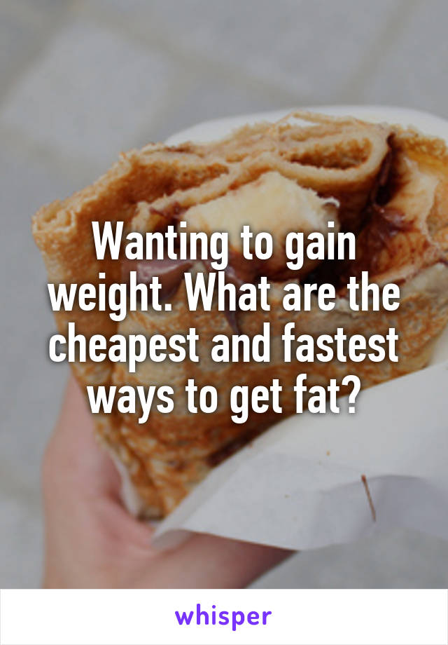 Wanting to gain weight. What are the cheapest and fastest ways to get fat?