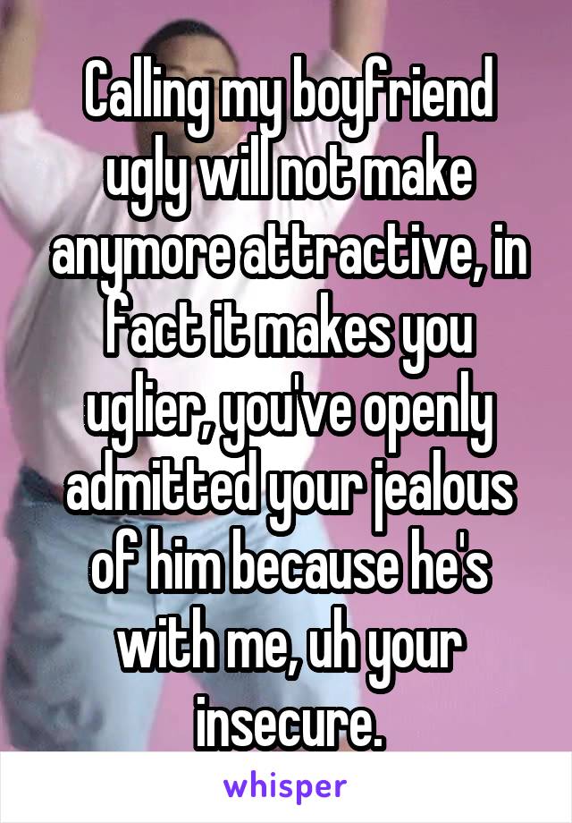 Calling my boyfriend ugly will not make anymore attractive, in fact it makes you uglier, you've openly admitted your jealous of him because he's with me, uh your insecure.