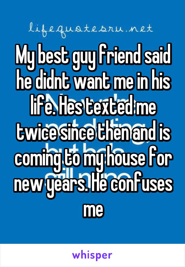 My best guy friend said he didnt want me in his life. Hes texted me twice since then and is coming to my house for new years. He confuses me