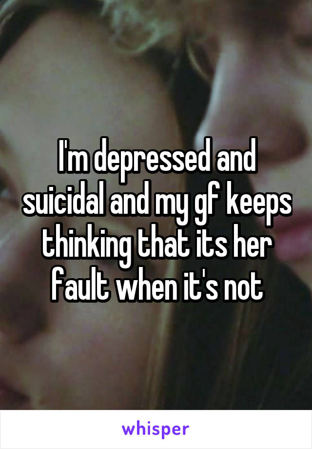 I'm depressed and suicidal and my gf keeps thinking that its her fault when it's not
