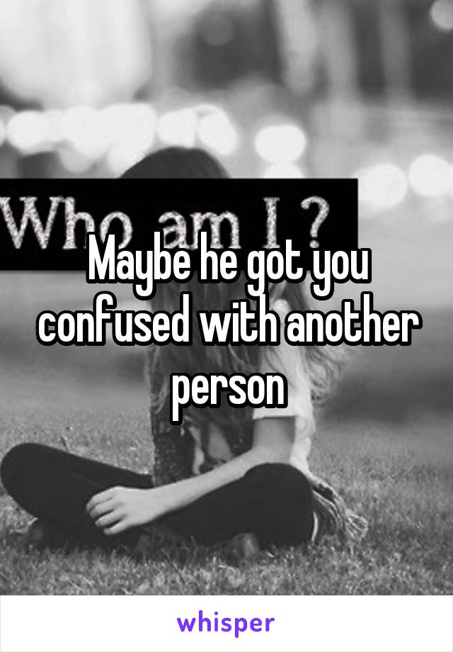 Maybe he got you confused with another person