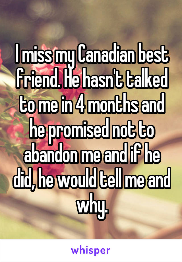 I miss my Canadian best friend. He hasn't talked to me in 4 months and he promised not to abandon me and if he did, he would tell me and why.